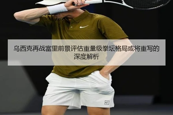 乌西克再战富里前景评估重量级拳坛格局或将重写的深度解析