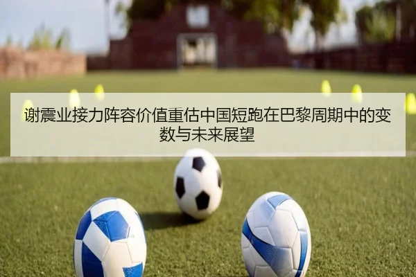 谢震业接力阵容价值重估中国短跑在巴黎周期中的变数与未来展望